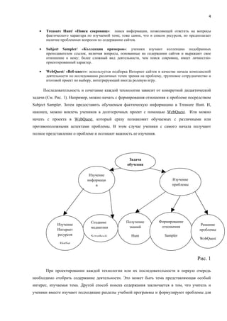 4


   •    Treasure Hunt/ «Поиск сокровищ»: поиск информации, позволяющей ответить на вопросы
        фактического характера по изучаемой теме; тоже самое, что и список ресурсов, но предполагает
        наличие проблемных вопросов по содержанию сайтов.

   •    Subject Sampler/ «Коллекция примеров»: ученики изучают коллекцию подобранных
        преподавателем ссылок, включая вопросы, основанные на содержании сайтов и выражают свое
        отношение к нему; более сложный вид деятельности, чем поиск сокровищ, имеет личностно-
        ориентированный характер.

   •    WebQuest/ «Веб-квест»: используется подборка Интернет сайтов в качестве начала комплексной
        деятельности по исследованию различных точек зрения на проблему, групповое сотрудничество и
        итоговой проект по выбору, интегрирующий иногда ролевую игру.

       Последовательность и сочетание каждой технологии зависит от конкретной дидактической
задачи (См. Рис. 1). Например, можно начать с формирования отношения к проблеме посредством
Subject Sampler. Затем предоставить обучаемым фактическую информацию в Treasure Hunt. И,
наконец, можно вовлечь учеников в долгосрочных проект с помощью WebQuest. Или можно
начать с проекта в WebQuest, который сразу познакомит обучаемых с различными или
противоположными аспектами проблемы. В этом случае ученики с самого начала получают
полное представление о проблеме и осознают важность ее изучения.




                                                      Задача
                                                     обучения

                               Изучение
                              информаци                                       Изучение
                                  и                                           проблемы




                                 Создание           Получение         Формирование
              Изучение                                                                        Решение
                                 медиатеки           знаний            отношения
              Интернет                                                                       проблемы
              ресурсов           Scrapbook             Hunt               Sampler
                                                                                             WebQuest
               Hotlist



                                                                                            Рис. 1

        При проектировании каждой технологии или их последовательности в первую очередь
необходимо отобрать содержание деятельности. Это может быть тема представляющая особый
интерес, изучаемая тема. Другой способ поиска содержания заключается в том, что учитель и
ученики вместе изучают подходящие разделы учебной программы и формулируют проблемы для
 