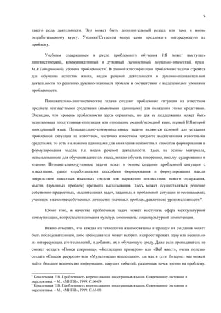 5


такого рода деятельности. Это может быть дополнительный раздел или тема к вновь
разрабатываемому курсу. УченикиСтуденты могут сами предложить интересующую их
проблему.

       Учебным     содержанием     в   русле   проблемного     обучения    ИЯ    может   выступать
лингвистический, коммуникативный и духовный (ценностный, морально-этический, прим.
М.А.Татариновой) уровень проблемности5. В данной классификации проблемные задачи строятся
для обучения аспектам языка, видам речевой деятельности и духовно-познавательной
деятельности по решению духовно-значимых проблем в соответствии с выделенными уровнями
проблемности.

       Познавательно-лингвистические задачи создают проблемные ситуации на известном
предмете неизвестными средствами (языковыми единицами) для овладения этими средствами.
Очевидно, что уровень проблемности здесь ограничен, но для ее поддержания может быть
использована продуктивная оппозиция или отношение родной/неродной язык, первый ИЯ/второй
иностранный язык. Познавательно-коммуникативные задачи являются основой для создания
проблемной ситуации на известном, частично известном предмете высказывания известными
средствами, то есть языковыми единицами для выявления неизвестных способов формирования и
формулирования мысли, т.е. видов речевой деятельности. Здесь на основе материала,
использованного для обучения аспектам языка, можно обучать говорению, письму, аудированию и
чтению. Познавательно-духовные задачи лежат в основе создания проблемной ситуации с
известными, ранее отработанными способами формирования и формулирования мысли
посредством известных языковых средств для выражения неизвестного нового содержания,
мысли, (духовных проблем) предмета высказывания. Здесь может осуществляться решение
собственно предметных, мыслительных задач, заданных в проблемной ситуации и осознаваемых
учеником в качестве собственных личностно-значимых проблем, различного уровня сложности 6.

       Кроме того, в качестве проблемных задач может выступать сфера межкультурной
коммуникации, вопросы столкновения культур, компоненты социокультурной компетенции.

       Важно отметить, что каждая из технологий взаимосвязаны и процесс их создания может
быть последовательным, либо преподаватель может выбрать и спроектировать одну или несколько
из интересующих его технологий, и добавить их в обучающую среду. Даже если преподаватель не
сможет создать «Поиск сокровищ», «Коллекцию примеров» или «Веб квест», очень полезно
создать «Список ресурсов» или «Мультимедия коллекцию», так как в сети Интернет мы можем
найти большое количество информации, текущих событий, различных точек зрения на проблему.

5
  Ковалевская Е.В. Проблемность в преподавании иностранных языков. Современное состояние и
перспективы. – М., «МНПИ», 1999. С.60-69
6
  Ковалевская Е.В. Проблемность в преподавании иностранных языков. Cовременное состояние и
перспективы. – М., «МНПИ», 1999. С.65-68
 