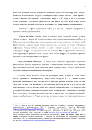 6


Более того, Интернет дает нам возможность общаться с людьми по всему миру, иметь доступ к
множеству мультимедийных ресурсов, разнообразию форм сетевого общения. Таким образом, в
процессе обучения интегрируются традиционные ресурсы и веб ресурсы. Но если создавать
«Поиск сокровищ», «Коллекцию примеров» или «Веб квест», то лучше всего сначала создать
«Список ресурсов», который потом можно использовать для проектирования других форматов.

        Обратимся к первой дидактической задаче (См. Рис 1.) – изучение информации по
проблеме и работу с ее источниками.

        «Список ресурсов». Первым шагом к освоению серии технологий является создание
«Списка ресурсов» - списка веб ресурсов, полезных для учеников, напоминающих подборку из
библиотеки, совсем не обязательно предполагающего достижение конкретных обучающих целей.
Предоставление учащимся такого списка экономит часы их работы по поиску необходимой
информации. Главное добавить название и краткое описание ресурса и ссылку на него,
сгруппировав ресурсы по изучаемым темам или аспектам. Можно предоставить возможность
более продвинутым учащимся самим создать свои списки ресурсов по аспектам изучаемой
проблемы, желательно работая в малых группах7.

      «Мультимедийная коллекция». В случае, если необходимо предоставить обучаемым
разнообразные средства обучения по проблеме, то первым видом деятельности будет изучение
мультимедийной коллекции, представляющей собой подборку сайтов, которую преподаватель
предварительно проанализировал и систематизировал.

      Коллекция может включать ссылки на фотографии, карты, истории из жизни, факты,
цитаты, аудиофайлы, видеофрагменты, виртуальные экскурсии и т.п. Ученики изучают
коллекцию, чтобы найти ссылки по тому аспекту проблемы, которые интересен лично каждому.
Затем они создают свои коллекции из предложенных учителем ссылок в виде презентации,
информационного письма, коллажа, новой веб-страницы, цифровой истории и т.п. Более подробно
с примером Коллекции для старшеклассников можно познакомиться у индонезийского коллеги.
Более того, можно предложить ученикам/студентам познакомится с предложенной коллекций и
создать подобный ресурс о России или стране изучаемого языка, что будет способствовать и




7
   Здесь и далее в качестве примеров приведены авторские разработки, созданные российскими и
индонезийскими      преподавателями        ИЯ     с    помощью     программного    продукта  Filementality
(http://www.kn.pacbell.com/wired/fil/index.html)    в ходе обучения      дистанционном курсу М. Крауса
«Интеграция ресурсов Интернета в учебный процесс», проводимого в России при поддержке Отдела
обучения английскому языку Посольства США в РФ http://www.lclark.edu/~krauss/usia/home.html.
Здесь, например, можно познакомиться со списком ресурсов «USA today. An Internet Hotlist on USA
today», содержание которого разработано Е. Ваниной. Он предназначен для эффективного освоения
элективного курса по страноведению США в старшей школе и повышения мотивации учащихся к изучению
ИЯ (См. http://www.kn.att.com/wired/fil/pages/listusatodael.html).
 