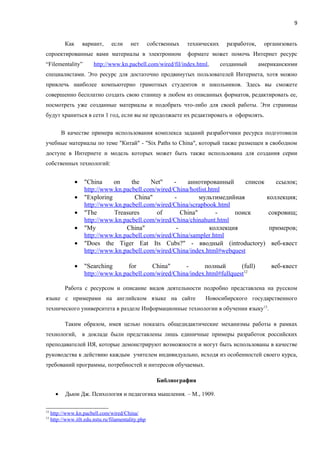 9


            Как       вариант,   если     нет        собственных   технических     разработок,    организовать
спроектированные вами материалы в электронном                      формате может помочь Интернет ресурс
“Filementality”           http://www.kn.pacbell.com/wired/fil/index.html,        созданный       американскими
специалистами. Это ресурс для достаточно продвинутых пользователей Интернета, хотя можно
привлечь наиболее компьютерно грамотных студентов и школьников. Здесь вы сможете
совершенно бесплатно создать свою станицу в любом из описанных форматов, редактировать ее,
посмотреть уже созданные материалы и подобрать что-либо для своей работы. Эти страницы
будут храниться в сети 1 год, если вы не продолжаете их редактировать и оформлять.


           В качестве примера использования комплекса заданий разработчики ресурса подготовили
учебные материалы по теме "Китай" - "Six Paths to China", который также размещен в свободном
доступе в Интернете и модель которых может быть также использована для создания серии
собственных технологий:


                  •   "China     on    the    Net"    -    аннотированный      список    ссылок;
                      http://www.kn.pacbell.com/wired/China/hotlist.html
                  •   "Exploring        China"        -         мультимедийная        коллекция;
                      http://www.kn.pacbell.com/wired/China/scrapbook.html
                  •   "The       Treasures      of       China"       -     поиск      сокровищ;
                      http://www.kn.pacbell.com/wired/China/chinahunt.html
                  •   "My            China"            -            коллекция          примеров;
                      http://www.kn.pacbell.com/wired/China/sampler.html
                  •   "Does the Tiger Eat Its Cubs?" - вводный (introductory) веб-квест
                      http://www.kn.pacbell.com/wired/China/index.html#webquest

                  •   "Searching      for      China"     -      полный        (full)                веб-квест
                      http://www.kn.pacbell.com/wired/China/index.html#fullquest12

            Работа с ресурсом и описание видов деятельности подробно представлена на русском
языке с примерами на английском языке на сайте                           Новосибирского государственного
технического университета в разделе Информационные технологии в обучении языку13.

            Таким образом, имея целью показать общедидактические механизмы работы в рамках
технологий, в докладе были представлены лишь единичные примеры разработок российских
преподавателей ИЯ, которые демонстрируют возможности и могут быть использованы в качестве
руководства к действию каждым учителем индивидуально, исходя из особенностей своего курса,
требований программы, потребностей и интересов обучаемых.

                                                        Библиография

       •    Дьюи Дж. Психология и педагогика мышления. – М., 1909.

12
     http://www.kn.pacbell.com/wired/China/
13
     http://www.itlt.edu.nstu.ru/filamentality.php
 