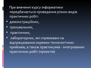 При вивченні курсу інформатики передбачається проведення різних видів практичних робіт:  демонстраційних,  тренувальних, практичних, лабораторних, які спрямовані на відпрацювання окремих технологічних прийомів, а також практикумів - інтегрованих практичних робіт (проектів) 