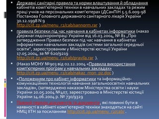 Державні санітарні правила та норми влаштування й обладнання  кабінетів комп’ютерної техніки в навчальних закладах та режим праці учнів на персональних комп’ютерах (ДСанПіН 5.5.6.009-98 Постанова Головного державного санітарного лікаря України 30.12.1998 N 9 http :// ciit . zp . ua / menu _ r 2/ cab / sannorm . rar    )  правила безпеки під час навчання в кабінетах інформатики  (наказ Держнаглядохоронпраці України від 16.03.2004, № 81 „Про затвердження Правил безпеки під час навчання в кабінетах інформатики навчальних закладів системи загальної середньої освіти”, зареєстрованим у Міністерстві юстиції України 17.05.2004, за № 620/9219 http :// ciit . zp . ua / menu _ r 2/ cab / pravila . rar    ). (Наказ МОНУ №903 від 02.12.2004 « Правила використання комп'ютерних програм у навчальних закладах» http://ciit.zp.ua/menu_r2/cab/nakaz_mon_pz.doc   ) « Положенням про кабінет інформатики  та інформаційно-комунікаційних технологій навчання загальноосвітніх навчальних закладів», (затверджено наказом Міністерства освіти і науки України 20.05.2004 №407, зареєстровано в Міністерстві юстиції України 14.06.2004 р. № 730/9329 Повний перелік документів та документи , які повинні бути в наявності в кабінеті комп’ютерної техніки знаходяться на сайті НМЦ ІІТН за посиланням  http://ciit.zp.ua/menu_r2/cab/  .  
