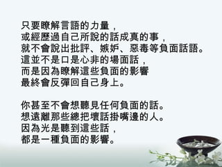 只要瞭解言語的力量， 或經歷過自己所說的話成真的事， 就不會說出批評、嫉妒、惡毒等負面話語。 這並不是口是心非的場面話， 而是因為瞭解這些負面的影響 最終會反彈回自己身上。 你甚至不會想聽見任何負面的話。 想遠離那些總把壞話掛嘴邊的人。 因為光是聽到這些話， 都是一種負面的影響。 