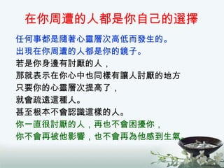在你周遭的人都是你自己的選擇 任何事都是隨著心靈層次高低而發生的。 出現在你周遭的人都是你的鏡子。 若是你身邊有討厭的人， 那就表示在你心中也同樣有讓人討厭的地方 只要你的心靈層次提高了， 就會疏遠這種人。 甚至根本不會認識這樣的人。 你一直很討厭的人，再也不會困擾你， 你不會再被他影響，也不會再為他感到生氣。 