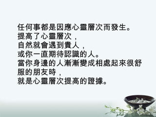 任何事都是因應心靈層次而發生。 提高了心靈層次， 自然就會遇到貴人， 或你一直期待認識的人。 當你身邊的人漸漸變成相處起來很舒服的朋友時， 就是心靈層次提高的證據。 