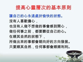 提高心靈層次的基本原則 讓自己的心永遠處於愉快的狀態。 沒有人喜歡擔心， 也沒有人做不想做的事會感到開心， 做任何事之前，都要聽從自己的心。 在順其自然的狀態下， 所做出來的事都會朝向好的方向發展。 只要順其自然，任何事都會順順利利。 