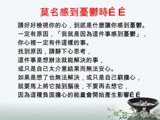 莫名感到憂鬱時…… 請好好檢視你的心，到底是什麼讓你感到憂鬱。 一定有原因，「我就是因為這件事感到憂鬱」， 你心裡一定有件這樣的事。 找到原因，請靜下心思考， 這件事是想辦法就能解決的事， 或只是自己太介意結果而無法安心。 如果是想了也無法解決，或只是自己窮擔心， 就要馬上將它拋到腦後，不要再去想它， 因為這種負面擔心的能量會開始產生影響…… 