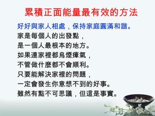 累積正面能量最有效的方法 好好與家人相處，保持家庭圓滿和諧。 家是每個人的出發點， 是一個人最根本的地方。 如果連家裡都烏煙瘴氣， 不管做什麼都不會順利。 只要能解決家裡的問題， 一定會發生你意想不到的好事。 雖然有點不可思議，但這是事實。 