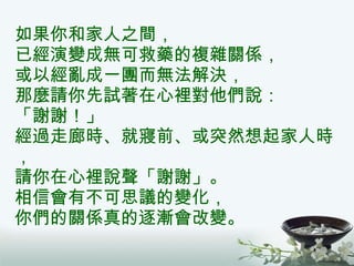 如果你和家人之間， 已經演變成無可救藥的複雜關係， 或以經亂成一團而無法解決， 那麼請你先試著在心裡對他們說： 「謝謝！」 經過走廊時、就寢前、或突然想起家人時， 請你在心裡說聲「謝謝」。 相信會有不可思議的變化， 你們的關係真的逐漸會改變。 