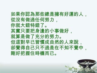 如果你認為那些總是擁有好運的人， 從沒有做過任何努力， 你就大錯特錯了。 其實只要把身邊的小事做好， 就算是做了充分的努力。 但這對早已習慣成自然的人來說， 卻覺得自己只不過是在不知不覺中， 剛好把握住時機而已。 