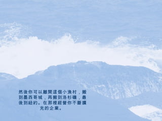 然後你可以離開這個小漁村，搬到墨西哥城，再搬到洛杉磯，最後到紐約。在那裡經營你不斷擴充的企業。   