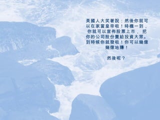 美國人大笑著說：然後你就可以在家當皇帝啦！時機一到，你就可以宣佈股票上市， 把你的公司股份賣給投資大眾。到時候你就發啦！你可以幾億幾億地賺！ 然後呢？   