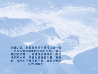 美國人說：到那個時候你就可以退休啦！你可以搬到海邊的小漁村去住。 每天睡到自然醒，出海隨便抓幾條魚，跟孩子們玩一玩，再跟老婆睡個午覺，黃昏時，晃到村子裡喝點小酒，跟哥兒們玩玩吉他囉！   