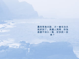 墨西哥漁夫說，才一會兒功夫就抓到了。美國人再問，你為甚麼不待久一點，好多抓一些魚？   