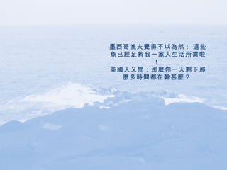 墨西哥漁夫覺得不以為然 :  這些魚已經足夠我一家人生活所需啦！  美國人又問：那麼你一天剩下那麼多時間都在幹甚麼？   