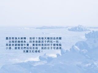 墨西哥漁夫解釋：我呀？我每天睡到自然醒，出海抓幾條魚，回來後跟孩子們玩一玩，再跟老婆睡個午覺，黃昏時晃到村子裡喝點小酒，跟哥兒們玩玩吉他，我的日子可過得充實又忙碌呢！   