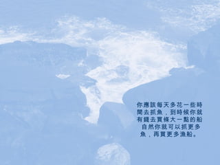 你應該每天多花一些時間去抓魚，到時候你就有錢去買條大一點的船。 自然你就可以抓更多魚，再買更多漁船。 