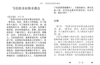 139   写信给非拉铁非教会

                          下来的新耶路撒冷），并我的新名，都写在
  写信给非拉铁非教会               他上面。圣灵向众教会所说的话，凡有耳
                          的，就应当听！’”

《启示录》 3:7-13
 “你要写信给非拉铁非教会的使者，说：
‘那圣洁，真实，拿着大卫的钥匙，开了就       注释
没有人能关，关了就没有人能开的，说：我
知道你的行为，你略有一点力量，也曾遵守        第7节：“你要写信给非拉铁非教会的使
我的道，没有弃绝我的名。看哪，我在你面       者，说：‘那圣洁，真实，拿着大卫的钥
前给你一个敝开的门，是无人能关的。那撒       匙，开了就没有人能关，关了就没有人能开
但一会的，自称是犹太人，其实不是犹太        的，说：”
人，乃是说谎话的，我要使他们来，在你脚        主作为万物的王统治天国。他是具有绝对
前下拜，也使他们知道我是已经爱你了。你       权柄和能力的神。他打开的门就没有人能关
既遵守我忍耐的道，我必在普天下人受试炼       上，他关上的门就没有人能打开。主是完美
的时候，保守你免去你的试炼。我必快来，       的神，他降临到这个世间，以水和圣灵的福
你要持守你所有的，免得人夺去你的冠冕。       音将罪人们拯救出了他们所有的罪孽。天堂
得胜的，我要叫他在我神殿中作柱子，他也       的大门只有靠主赐予的水和圣灵福音的钥匙
必不再从那里出去。我又要将我神的名和我       才能打开。除此以外任何东西都不能打开
神城的名（这城就是从天上，从我神那里降       它，因为属于神国的一切全部都依靠我们的


                                 ◄   目 录    ►
 