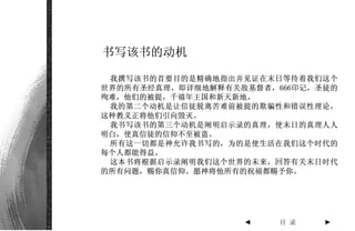 书写该书的动机

 我撰写该书的首要目的是精确地指出并见证在末日等待着我们这个
世界的所有圣经真理，即详细地解释有关敌基督者，666印记，圣徒的
殉难，他们的被提，千禧年王国和新天新地。
 我的第二个动机是让信徒脱离苦难前被提的欺骗性和错误性理论，
这种教义正将他们引向毁灭。
 我书写该书的第三个动机是阐明启示录的真理，使末日的真理人人
明白，使真信徒的信仰不至被盗。
 所有这一切都是神允许我书写的，为的是使生活在我们这个时代的
每个人都能得益。
 这本书将根据启示录阐明我们这个世界的未来，回答有关末日时代
的所有问题，赐你真信仰。愿神将他所有的祝福都赐予你。




                   ◄    目 录   ►
 