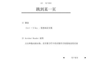 227   用户指导



             跳到某一页


1) 键盘

   Ctrl + N Key : 您想阅读页数




2) Acrobat Reader 滚筒

  点击和拖动滚动条，直至数字栏中的页数符合你想阅读的页面




                              ◄   用户指导   ►
 
