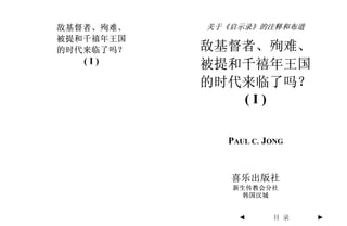 敌基督者、殉难、   关于《启示录》的注释和布道
被提和千禧年王国
的时代来临了吗？   敌基督者、殉难、
   (I)     被提和千禧年王国
           的时代来临了吗？
              (I)

             PAUL C. JONG


              喜乐出版社
              新生传教会分社
                韩国汉城


               ◄      目 录   ►
 