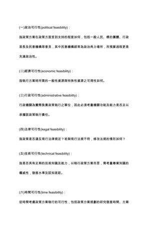 (一)政治可行性(political feasibility)：


指政策方案在政策方面受到支持的程度如何，包括一般人民、標的團體、行政


首長及民意機構等意見，其中民意機構經常為政治角力場所，而預算過程更是


充滿政治性。



(二)經濟可行性(economic feasibility)：


指執行方案時所需的一般性資源與特殊性資源之可得性如何。



(三)行政可行性(administrative feasibility)：


行政機關為實際負責政策執行之單位，因此必須考量機關功能及能力是否足以


承擔該政策執行責任。



(四)法律可行性(kegal feasibility)：

指政策是否違反現行法律規定？若與現行法規不符，修改法規的情形如何？



(五)技術可行性(technical feasibility)：


指是否具有足夠的技術知識及能力，以執行政策方案而言，需考量專業知識的


權威性，發展水準及認知差距。




(六)時間可行性(time feasibility)：


從時間考慮政策方案執行的可行性，包括政策方案規劃的研究發展時間、方案
 