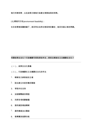 執行所需時間，以及政策方案執行後產生預期後果的時間。



(七)環境可行性(environment feasibility)：


在目前環境保護意識下，是否符合自然生態保育的觀念，能否克服公害的問題。




何謂政策合法化？行政機關可採取那些作法，使其法案能在立法機關合法化？



（一）、政策合法化意義


（二）、行政機關在立法機關合法化的作法

1.   暸解各方參與者的立場

2.   設法建立內部多數的聯盟


3.   爭取外在支持


4.   加強聯繫維持情誼


5.   列席各項相關會議


6.   提供資訊增進瞭解

7.   運用專員加以聯絡


8.   發揮黨政協調功能
 