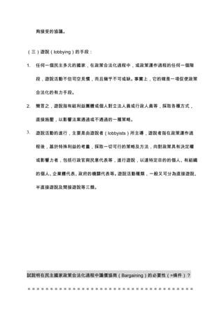 夠接受的協議。



（三）遊說（lobbying）的手段：


1.   任何一個民主多元的國家，在政策合法化過程中，或政策運作過程的任何一個階


     段，遊說活動不但司空見慣，而且幾乎不可或缺。事實上，它的確是一項促使政策


     合法化的有力手段。


2.   簡言之，遊說指有組利益團體或個人對立法人員或行政人員等，採取各種方式，


     直接施壓，以影響法案通過或不通過的一種策略。

3.   遊說活動的進行，主要是由遊說者（lobbyists）所主導，遊說者指在政策運作過


     程後，基於特殊利益的考量，採取一切可行的策略及方法，向對政策具有決定權


     或影響力者，包括行政官與民意代表等，進行遊說，以達特定目的的個人、有組織


     的個人、企業體代表、政府的機關代表等。遊說活動種類，一般又可分為直接遊說、


     半直接遊說及間接遊說等三類。




試說明在民主國家政策合法化過程中議價協商（Bargaining）的必要性（=條件）？


＝＝＝＝＝＝＝＝＝＝＝＝＝＝＝＝＝＝＝＝＝＝＝＝＝＝＝＝＝＝＝＝＝＝＝＝＝
 