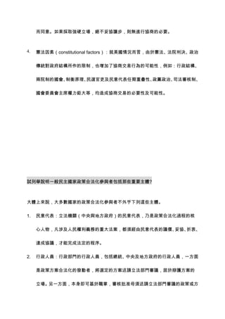而同意。如果採取強硬立場，絕不妥協讓步，則無進行協商的必要。



4.   憲法因素（constitutional factors）：就美國情況而言，由於憲法、法院判決、政治


     傳統對政府結構所作的限制，也增加了協商交易行為的可能性，例如：行政結構、


     兩院制的國會、制衡原理、民選官吏及民意代表任期重疊性、政黨政治、司法審核制、


     國會委員會主席權力鉅大等，均造成協商交易的必要性及可能性。




試列舉說明一般民主國家政策合法化參與者包括那些重要主體?



大體上來說，大多數國家的政策合法化參與者不外乎下列這些主體。


1.   民意代表：立法機關（中央與地方政府）的民意代表，乃是政策合法化過程的核


     心人物，凡涉及人民權利義務的重大法案，都須經由民意代表的議價、妥協、折衷、


     達成協議，才能完成法定的程序。


2.   行政人員：行政部門的行政人員，包括總統、中央及地方政府的行政人員，一方面


     是政策方案合法化的發動者，將選定的方案送請立法部門審議，居於辯護方案的


     立場。另一方面，本身即可基於職掌，審核批准毋須送請立法部門審議的政策或方
 