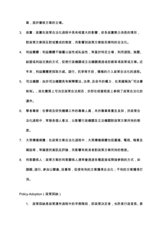 案，居於審核方案的立場。


3.   政黨：政黨在政策合法化過程中具有相當大的影響，依各政黨勢力消長的情形，


     對政策方案採反對或贊成的態度，而影響到政策方案能否順利的合法化。


4.   利益團體：利益團體不論屬公益性或私益性，常基於特定立場，利用遊說、施壓、


     結盟或利益交換的方式，促使行政機關或立法機關通過或拒絕某項政策或方案。近


     年來，利益團體更採取示威、遊行、抗爭等手段，積極的介入政策合法化的過程。


5.   司法機關：由於司法機關具有解釋憲法、法律、及命令的權力，在美國稱為「司法審


     核制」，故在實質上可決定政策合法與否，亦即在相當程度上參與了政策合法化的


     運作。


6.   學者專家：在學術及研究機構工作的專業人員，本於專業素養及良知，於政策合


     法化過程中，常發表個人看法，以影響行政機關及立法機關對政策方案所持的態


     度。

7.   大眾傳播媒體：在政策方案合法化過程中，大眾傳播媒體包括廣播、電視、報章及


     雜誌等，常藉提供資訊及評論，而影響有核准者對政策方案所持的態度。


8.   利害關係人：政策方案的利害關係人通常會透過各種直接或間接參與的方式，如


     請願、遊行、參加公聽會、投書等，促使有利的方案獲得合法化；不利的方案獲得打


     消。



Policy-Adoption（政策採納）


     1.   政策採納是政策運作過程中的早期階段，即政策決定者，也許是行政首長、委
 