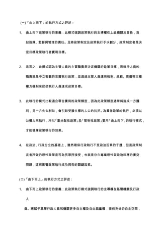 (一)「由上而下」的執行方式之評述：


1.   由上而下政策執行的意義：此模式強調政策執行的主導權在上級機關及首長，負


     起指揮、監督與管理的責任。且將政策制定及政策執行予以劃分，政策制定者是決


     定目標政策執行者實現目標。



2.   易言之，此模式認為主管人員的主要職責是決定機關的政策目標，而執行人員的


     職責就是中立客觀的忠實執行政策，並透過主管人員運用強制、規範、獎償等三種


     權力機制來促使執行人員達成政策目標。



3.   此執行的模式比較適合零合賽局的政策類型，因為此政策類型通常將造成一方獲


     利，另一方失去利益，會引起受損失標的人口的抗拒。為貫徹政策的執行，必須以


     公權力來執行，所以「重分配性政策」 「管制性政策」 「由上而下」
                      及       要用     的執行模式，


     才能發揮政策執行的效果。



4.   在政治、行政分立的基礎上，雖然確保行政執行不受政治因素的干擾，但是政策制


     定者所做的理性政策是否為民眾所接受，也就是存在專業理性與政治回應的衝突


     問題，這將影響政策執行成功與否的關鍵因素。



(二)「由下而上」的執行方式之評述：


1.   由下而上政策執行的意義：此政策執行模式強調執行的主導權在基層機關及行政


     人


     員。應賦予基層行政人員和機關更多自主權及自由裁量權，提供充分的自主空間，
 