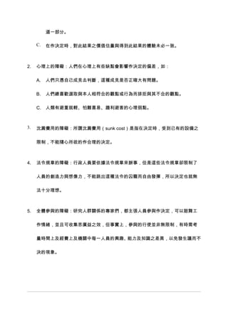 道一部分。

     C.   在作決定時，對此結果之價值估量與得到此結果的體驗未必一致。



2.   心理上的障礙：人們在心理上有些缺點會影響作決定的偏差，如：


     A.   人們只憑自己成見去判斷，這種成見是否正確大有問題。


     B.   人們總喜歡選取與本人相符合的觀點或行為而排拒與其不合的觀點。


     C. 人類有避重就輕、怕難喜易、趨利避害的心理弱點。



3.   沈澱費用的障礙：所謂沈澱費用（sunk cost）是指在決定時，受到已有的設備之


     限制，不能隨心所欲的作合理的決定。



4.   法令規章的障礙：行政人員要依據法令規章來辦事，但是這些法令規章卻限制了


     人員的創造力與想像力，不能跳出這種法令的囚籠而自由發揮，所以決定也就無


     法十分理想。



5.   全體參與的障礙：研究人群關係的專家們，都主張人員參與作決定，可以鼓舞工


     作情緒，並且可收集思廣益之效，但事實上，參與的行使並非無限制，有時需考


     量時間上及經費上及機關中每一人員的興趣、能力及知識之差異，以免發生議而不


     決的現象。
 
