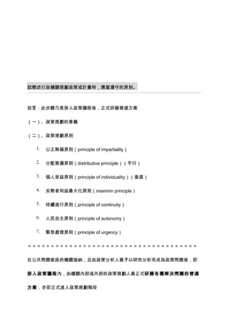 試簡述行政機關規劃政策或計畫時，應當遵守的原則。



前言：此步驟乃是排入政策議程後，正式研擬替選方案


（一）、政策規劃的意義


（二）、政策規劃原則

  1.   公正無偏原則（principle of impartiality）

  2.   分配普遍原則（distributive principle）（平行）

  3.   個人受益原則（principle of individuality）（垂直）

  4.   劣勢者利益最大化原則（maximin principle）

  5.   持續進行原則（principle of continuity）

  6.   人民自主原則（principle of autonomy）

  7.   緊急處理原則（principle of urgency）


＝＝＝＝＝＝＝＝＝＝＝＝＝＝＝＝＝＝＝＝＝＝＝＝＝＝＝＝＝＝＝＝＝＝＝＝＝


在公共問題被政府機關接納，且由政策分析人員予以研究分析而成為政策問題後，即


排入政策議程內，由機關內部或外部的政策規劃人員正式研擬各種解決問題的替選


方案，亦即正式進入政策規劃階段
 