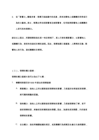 3.   從「影響力」觀點來看：領導乃指組織中的成員，具有改變他人或團體的思想或行


     為的力量者。是以，領導必然包括影響者及被影響者，任何能夠影響他人或團體的


     人即可具有領導力。



綜合以上說法，所謂領導是指在某一特定情境下，某人行使各種影響力，以影響他人


或團體行為，使其有效達成目標的過程。因此，領導強調三個重點：人際間的互動、影


響他人的行為、達成團體的目標等。




（二）、領導的權力基礎：


領導的權力基礎大致可分為以下七種：

1.   傳蘭琪與雷芬於1959 年提出的領導基礎

     A.   獎賞權力：指他人之所以願意接受領導者的影響，乃是基於如果接受其領導，


          將可獲得獎勵的認識。



     B.   強制權力：指他人之所以願意接受領導者的影響，乃是被領導者了解，若不


          接受領導的話，將會受到某種程度的懲罰。因此，為避免受到懲罰，只好接受


          領導者的影響。



     C.   合法權力：指依照機關組織的規定，或是團體行為規範及社會文化倫理關係，
 