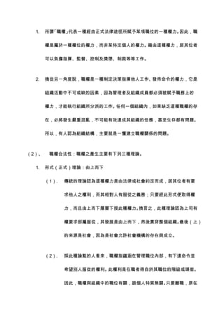 1.   所謂「職權」代表一種經由正式法律途徑所賦予某項職位的一種權力。因此，職


       權是屬於一種權位的權力，而非某特定個人的權力。藉由這種權力，居其位者


       可以負擔指揮、監督、控制及獎懲、制裁等等工作。



  2.   換從另一角度說，職權是一種制定決策指揮他人工作、發佈命令的權力，它是


       組織活動中不可或缺的因素，因為管理者及組織成員都必須被賦予職務上的


       權力，才能執行組織所分派的工作。任何一個組織內，如果缺乏這種職權的存


       在，必將發生嚴重混亂，不可能有效達成其組織的任務，甚至生存都有問題。


       所以，有人認為組織結構，主要就是一懂建立職權關係的問題。



（2）、    職權合法性：職權之產生主要有下列三種理論。


  1.   形式（正式）理論：由上而下


       （1）.   傳統的理論認為這種權力是由法律或社會約定而成，居其位者有要

              求他人之權利，而其相對人有服從之義務；只要經此形式便取得權


              力，而且由上而下層層下授此種權力。換言之，此種理論認為上司有


              權要求部屬服從，其發展是由上而下，然後貫穿整個組織。最後（上）


              的來源是社會，因為是社會允許社會機構的存在與成立。



       （2）.   採此種論點的人看來，職權指蘊涵在管理職位內部，有下達命令並


              希望別人服從的權利。此權利是在職者得自於其職位的階級或頭銜。


              因此，職權與組織中的職位有關，跟個人特質無關。只要離職，原在
 