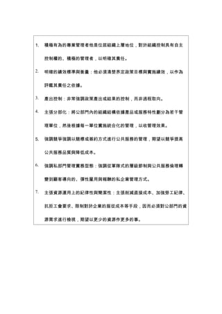 1.   積極有為的專業管理者他是位居組織上層地位，對於組織控制具有自主


     控制權的、積極的管理者，以明確其責任。

2.   明確的績效標準與衡量：他必須清楚界定政策目標與實施績效，以作為


     評鑑其責任之依據。

3.   產出控制：非常強調政策產出或結果的控制，而非過程取向。

4.   主張分部化：將公部門內的組織結構依據產品或服務特性劃分為若干管


     理單位，然後根據每一單位實施統合化的管理，以收管理效果。


5.   強調競爭強調以競標或簽約方式進行公共服務的管理，期望以競爭提高


     公共服務品質與降低成本。

6.   強調私部門管理實務型態：強調從軍隊式的層級節制與公共服務倫理轉


     變到顧客導向的、彈性雇用與報酬的私企業管理方式。

7.   主張資源運用上的紀律性與簡潔性：主張削減直接成本、加強勞工紀律、


     抗拒工會要求、限制對於企業的服從成本等手段，因而必須對公部門的資


     源需求進行檢視，期望以更少的資源作更多的事。
 