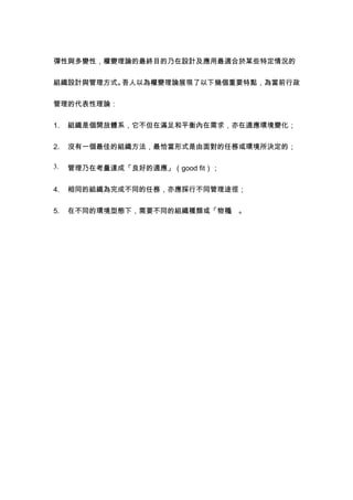 彈性與多變性，權變理論的最終目的乃在設計及應用最適合於某些特定情況的


組織設計與管理方式。吾人以為權變理論展現了以下幾個重要特點，為當前行政


管理的代表性理論：


1.   組織是個開放體系，它不但在滿足和平衡內在需求，亦在適應環境變化；


2.   沒有一個最佳的組織方法，最恰當形式是由面對的任務或環境所決定的；

3.   管理乃在考量達成「良好的適應」（good fit）；


4.   相同的組織為完成不同的任務，亦應採行不同管理途徑；


5.   在不同的環境型態下，需要不同的組織種類或「物種 。
                            」
 