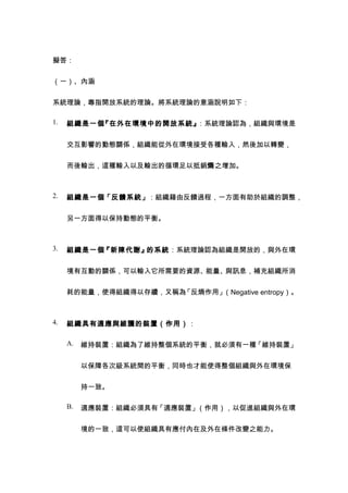 擬答：


（一）、內涵


系統理論，專指開放系統的理論。將系統理論的意涵說明如下：

1.   組織是一個『在外在環境中的開放系統』：系統理論認為，組織與環境是


     交互影響的動態關係，組織能從外在環境接受各種輸入，然後加以轉變，


     而後輸出，這種輸入以及輸出的循環足以抵銷熵之增加。



2.   組織是一個「反饋系統」：組織藉由反饋過程，一方面有助於組織的調整，


     另一方面得以保持動態的平衡。



3.   組織是一個『新陳代謝』的系統：系統理論認為組織是開放的，與外在環


     境有互動的關係，可以輸入它所需要的資源、能量、與訊息，補充組織所消


     耗的能量，使得組織得以存續，又稱為「反熵作用」（Negative entropy）。



4.   組織具有適應與維護的裝置（作用）：

     A.   維持裝置：組織為了維持整個系統的平衡，就必須有一種「維持裝置」


          以保障各次級系統間的平衡，同時也才能使得整個組織與外在環境保


          持一致。

     B.   適應裝置：組織必須具有「適應裝置」（作用），以促進組織與外在環


          境的一致，這可以使組織具有應付內在及外在條件改變之能力。
 