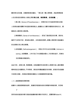 關於異化的定義，吳瓊恩教授定義為：「異化是一種心理情感，其結果導致個


人在自我或自我與他人他物之間的無力感、無規範感、自我疏離 。
                            」


　　1.無力感（Sense of Powerlessness）：即對於自己行為後果所發生的個


人的與社會的報酬只有低度的掌控能力。組織的分工體系和嚴密的控制方法，都


會造成人員的無力感狀態。


　　2.無規範感（Sense of normlessness）：即為了達成既定的目標，對於社


會所不允許的手段，認為是必要的，且有高度的期許。這種心理使得行政組織內


的法規執行效力無法彰顯。


　　3.自我疏離（Self-estrangement）：即指工作中失去內在意義（Intrinsic m


    eaning）或榮耀感，工作只為了外在價值如薪水、升官等的追求，而無內


    在的意義也無創造性。



由此可見，從無力感、無規範感、自我疏離所形成的異化心態與行政人員的專業


精神是呈反向關係的。不幸得很，韋伯的科層組織設計的特徵，卻易於形成組織


中的異化現象，而與他所標榜的專業分工的專業精神背道而馳。



（二）過度順服的病態現象


組織中人員過度順服的結果，就會把所直接效命的目標當作終極目標，而忽略


    了


其所效命的直接目標只是達成組織終極目標的手段而已，這種現象Robert K.
 