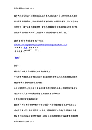消防心論壇 http://www.1766.tw



腦不太可能在看過一次後就能長久記得書本上的完整內容，所以如果想將重要


的功課變成長期記憶，就必須靠筆記來幫助自己。一個好的筆記，可以讓你在日


後複習時，減少大量的準備時間；當然若是複習之後能變成你自己的長期記憶，


也就是成為你的已知知識，那這份筆記就能當作備而不用的工具了。



請 問 警 察 特 考 很 難考 嗎 ?? (消防)

http://tw.knowledge.yahoo.com/question/question?qid=1008042110830
回答者： 寶寶 ( 初學者 5 級 )
     2008-04-22 18:20:32
回答時間：


[ 檢舉 ]



你好~


關於你的問題,我給你幾個正確觀念(過來人)~


今天你要準備的是國家考試(消防特考),並非是升學考試,所以無關資質及程度問


題!(升學考試才有所謂的程度問題)


1.首先要破解你的迷失,全台灣省只有警察專科學校及吳鳳技術學院兩所學校有


消防安全科系,所以你的競爭對手即是這兩家學校的學生!


2.再來針對這兩家學校做分析:


警察專科學校-因為他們學校本身學生程度本來就較佳(幾乎都是高中生至少 9


成以上且實力至少都有普通私立大學非一般技術學院的程度),而且警專規定畢


業 2 年之內必須通過警察特考四等,否則必須賠錢還要補兵役;因此警專生錄取特

消防心論壇 http://www.1766.tw
 