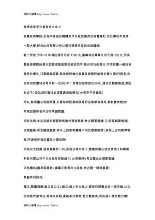 消防心論壇 http://www.1766.tw



考通過率至少都有近 9 成 5!


吳鳳技術學院-因為本身是技職體系所以程度當然沒有警專好,而且學校本身是


一般大學,較自由沒有壓力所以警特通過率當然也就偏低!


縱上所述,今年 97 年消防預計招收 1100 名,警專消防畢業生也不過 350 名,而吳


鳳技術學院的學生認真來說就算已經唸四年,除非用功的學生,不然其實一般技術


學院的學生,只要願意認真,程度絕對會比吳鳳技術學院唸過的學生要好!再者,自


從有消防警特招考只有一次(96 年 1 月增加招考那次以外),還未足額錄取過,原因


為合ㄋ?因為消防警特必須要通過低標 50 分否則不於錄取!


所以,無須擔心程度問題,只要你肯認真唸該背的法條都有背好,絕對會考取的!


再來回答你各科如何準備問題:


消防法規:本法及細則都要熟悉最好是能熟背!考古題要演練(三/四等都要做過)


消防勤務:考古題很重要,你手上的參考書籍中內文都要熟悉!(原則上沒有標準答


案)不過將你有的書至少要唸熟!


消防安全設備:這是最難的一科,因為法條太多了,建議你重心放在其他 3 科專業


科目只要此科不 0 分就好若能過 40 分那更好!(考古題也必須要看過)


消防機具(器具與器材):建議可看考用出版社,考古題一樣很重要!


其餘共同科目:


國文(閱讀測驗/論文及公文)-論文:個人作文能力,要長時間養成非一蹴可幾,公文-


固定格式要背好,若格式弄錯,連基本分都無,若分數要高,也是個人做文能力囉!

消防心論壇 http://www.1766.tw
 