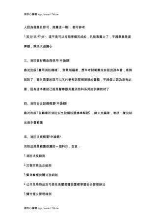 消防心論壇 http://www.1766.tw



人認為做題目即可，推薦這一種)，都可參考

3.英文(佔 40 分)：這不是可以短期準備完成的，只能靠實力了，不過畢竟是選


擇題，無須太過擔心



三、消防器材構造與使用(申論題)


鼎茂出版 [實用消防機械] ，謝景旭編著，歷年考試範圍沒有超出過本書，看熟


就對了，額外需要的話可以另外參考訪間補習班的書籍，不過個人認為沒有必


要，因為這本書就已經是警專跟吳鳳消防科系用的訓練教材了



四、消防安全設備概要(申論題)


鼎茂出版 [各纇場所消防安全設備設置標準解說] ，陳火炎編著，考試一樣沒超


出過本書範圍



五、消防法規概要(申論題)


消防法規是範圍很廣的一個科目，包含：

1.消防法及細則


2.災害防救法及細則


3.緊急醫療救護法及細則


4.公共危險物品及可燃性高壓氣體設置標準暨安全管理辦法


5.爆竹煙火管理條例



消防心論壇 http://www.1766.tw
 