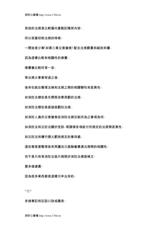 消防心論壇 http://www.1766.tw



其他的法規是比較偏向重點記憶其內容..


所以我當初唸法規的時候..


一開始是分章(如第三章災害搶救) 配合法規罰責和細則來讀..


因為這樣比較有相關性的感覺..


感覺會比較好背一些..


等法規分章都背過之後..


後來在統合整理法條和法規之間的相關聯性和差異性..


如消防法哪些是先開限改單再罰的法規..


如消防法哪些是直接就罰的法規..


如消防人員於災害搶救依消防法規定能所為之事項為何..


如消防法和災防法關於受訓..等請領各項給付所規定的法規間差異性..


如災防法和爆竹煙火罰則規定的衝突處..


這些都是要整理後來再讓自己跟融會貫通法規間的相關性..


而不是只有背消防法就只侷限於消防法裡面條文..


要多做連貫..


因為很多東西都是這樣引申出來的..



<二>


多做筆記和狂設口訣或圖表..



消防心論壇 http://www.1766.tw
 