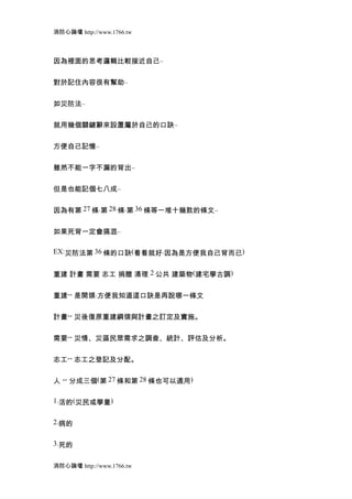 消防心論壇 http://www.1766.tw



因為裡面的思考邏輯比較接近自己..


對於記住內容很有幫助..


如災防法..


就用幾個關鍵辭來設置屬於自己的口訣..


方便自己記憶..


雖然不能一字不漏的背出..


但是也能記個七八成..


因為有第 27 條.第 28 條.第 36 條等一堆十幾款的條文..


如果死背一定會搞混..

EX:災防法第 36 條的口訣(看看就好.因為是方便我自己背而已)


重建 計畫 需要 志工 捐贈 清理 2 公共 建築物(建宅學古調)


重建-- 是開頭.方便我知道這口訣是再說哪一條文


計畫-- 災後復原重建綱領與計畫之訂定及實施。


需要-- 災情、災區民眾需求之調查、統計、評估及分析。


志工-- 志工之登記及分配。


人 -- 分成三個(第 27 條和第 28 條也可以適用)

1.活的(災民或學童)


2.病的


3.死的


消防心論壇 http://www.1766.tw
 