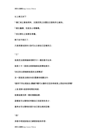 消防心論壇 http://www.1766.tw



以上條文如下:

1.傷亡者之善後照料、災區民眾之安置及災區秩序之維持。


2.衛生醫療、防疫及心理輔導。


3.受災學生之就學及寄讀。


剩下的不想打了..


只是想要告訴你口訣可以方便自己記憶而已..



<三>


我是把法規第幾條項單字卡一樣的影印出來..


就是小卡一面是法規第幾條或是簡短提示..

(如災防法第幾條後面的法規簡述)


另一面就是法規的內容.罰責和相關法令..

(當然不用全寫進去.關鍵字體可以讓你忘記的時候馬上想起來的那種)


上班.搭車.或是等時間的時候..


就像抽撲克牌一樣的隨機抽樣..


這樣就可以隨時的考驗自己到底背的多少..


當然也可以隨時的提升自己對法規的記憶..



<四>


多影印考試試卷自己練習排版和作答..

消防心論壇 http://www.1766.tw
 