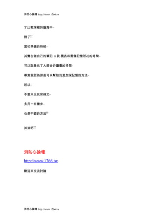 消防心論壇 http://www.1766.tw



才比較深植於腦海中..


對了!!


當初準備的時候..


其實在做自己的筆記.口訣.圖表和圖像記憶所花的時間..


可以說是佔了大部分的讀書的時間..


畢竟我認為那是可以幫助我更加深記憶的方法..


所以..


不要只光死背條文..


多用一些撇步..


也是不錯的方法!!



加油吧!!




消防心論壇

http://www.1766.tw

歡迎來交流討論




消防心論壇 http://www.1766.tw
 