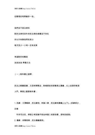 消防心論壇 http://www.1766.tw



但整理的時間會多一些。




我們並不是法律系


對於法律系四年來的法律的感覺並不存在


所以只有靠我們的努力


每天至少一小時一定有成果




希望對你有幫助


加油加油 準備方法:




（一）教科書之選擇：




民法之範圍甚廣，又因時間緊迫，除補習班老師整理之講義，以上並提供較易


入門、學習之重要教科書：




1. 民總：王澤鑑著，民法總則、林誠二著，民法總則講義(上)(下)。(民總部分，


近幾


　年來司法官、律師之考試幾乎皆由林誠二老師命題，須特別留意)


2. 債總：邱聰智著，民法債編通則。

消防心論壇 http://www.1766.tw
 