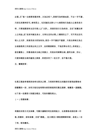 消防心論壇 http://www.1766.tw



必要。 「每一法條需背誦多熟，方為足呢？」
   又                 答案可為明確地說，不必一字不漏，


只抓住其精神即可。舉例言之，在討論民法第七十七條限制行為能力之意思表示


時，只需強調須有法定代理人之「允許」，其意思表示方為有效，且在「純獲法律


上之利益」 「依其年齡及身分，日常生活所必需」
     及                 二種情形之下，可不用法定代


理人之允許，其意思表示即為有效。是否一字不漏並不重要，只是法律條文為立


法者斟酌再三所表現出來之文字，自然簡潔輕快，不拖泥帶水而已。然考試上，


甚至實務上，所貴者絕非法條之背誦力，而是如何解釋法條、運用法條，所以，


只要知曉該法條所蘊含之真意，即使多用了一些文字，並不傷大雅。


五、實戰對策：




在真正踏進考場與其他考生對決之際，乃係將所學民法知識好好展現給閱卷老


師觀覽的一刻，如何才能在短時間內將答案寫得完整且通順，確實是一道難題。


以下是一些應答小訣竅及概念，可助你獲取高分。


（一）答題架構：




考題的回答方式及架構，可顯示邏輯思考及推理能力，也是閱卷老師的第一印


象。答題時，須有架構，亦即「標題」，從大標至小標皆應簡單明晰，易使人一目


了然、較有體系。

消防心論壇 http://www.1766.tw
 