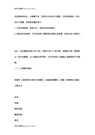 消防心論壇 http://www.1766.tw



但是要做到如此，也著實不易，首因民法內容本已繁雜，次因考試緊張，所以


有如下建議，希望助你獲取高分：


1. 平時多做練習：熟能生巧，考試必能從容應付。


2. 考試時先做草稿：可先於試卷上簡單寫出答題大致架構，再依此放入答案中。




此外，由於篇幅(考卷只有 7 頁)、時間(只有 2 小時)有限，建議考生每一題預設


以一面半為篇幅，30 分鐘為作答時間，以求在時間上及篇幅上每題皆能平均發


揮。


（二）大標題的構成：




答題時，須將答案分解成各項標題，以組織架構體系，提醒一些簡單且必備的


大標文字：




前言。


爭點。


學說見解。


實務見解。


管見。

消防心論壇 http://www.1766.tw
 