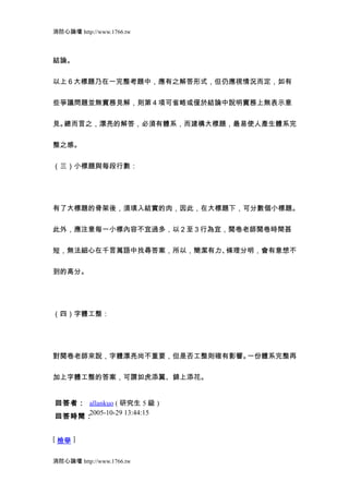 消防心論壇 http://www.1766.tw



結論。


以上 6 大標題乃在一完整考題中，應有之解答形式，但仍應視情況而定，如有


些爭議問題並無實務見解，則第 4 項可省略或僅於結論中說明實務上無表示意


見。總而言之，漂亮的解答，必須有體系，而建構大標題，最易使人產生體系完


整之感。


（三）小標題與每段行數：




有了大標題的骨架後，須填入結實的肉，因此，在大標題下，可分數個小標題。


此外，應注意每一小標內容不宜過多，以 2 至 3 行為宜，閱卷老師閱卷時間甚


短，無法細心在千言萬語中找尋答案，所以，簡潔有力、條理分明，會有意想不


到的高分。




（四）字體工整：




對閱卷老師來說，字體漂亮尚不重要，但是否工整則確有影響。一份體系完整再


加上字體工整的答案，可謂如虎添翼、錦上添花。


回答者： allankuo ( 研究生 5 級 )
     2005-10-29 13:44:15
回答時間：


[ 檢舉 ]


消防心論壇 http://www.1766.tw
 
